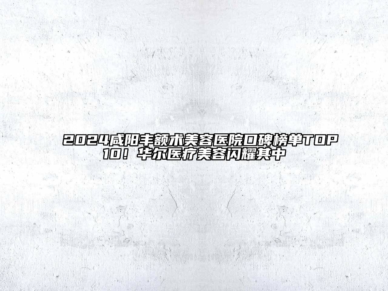 2024咸阳丰额术美容医院口碑榜单TOP10！华尔医疗美容闪耀其中