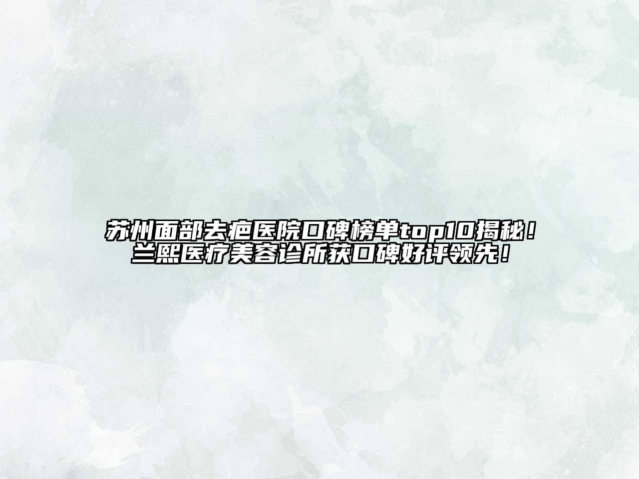 苏州面部去疤医院口碑榜单top10揭秘！兰熙医疗美容诊所获口碑好评领先！