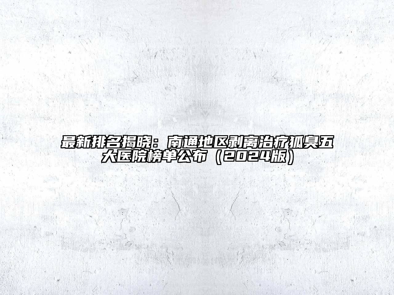 最新排名揭晓：南通地区剥离治疗狐臭五大医院榜单公布（2024版）