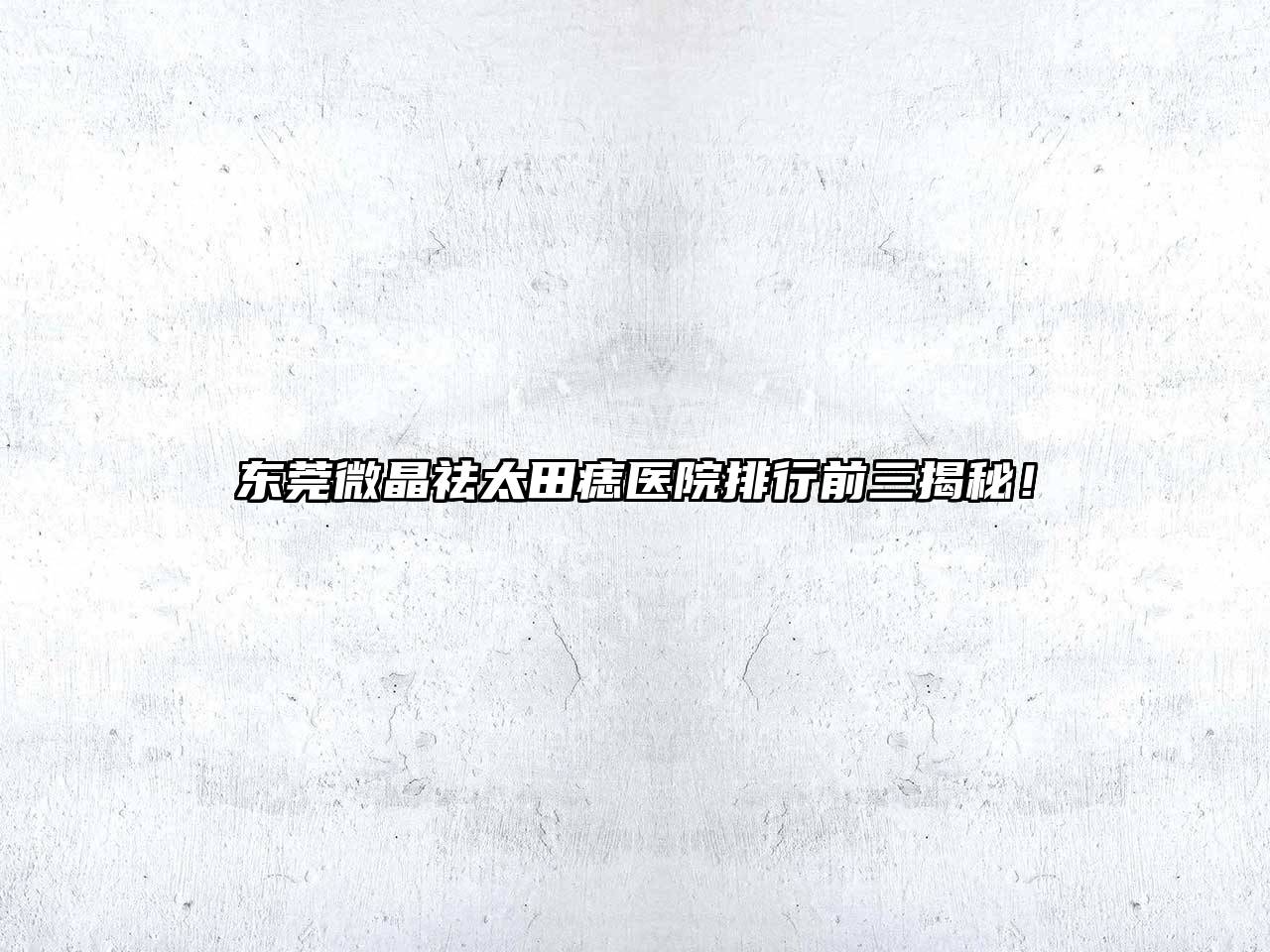 东莞微晶祛太田痣医院排行前三揭秘！