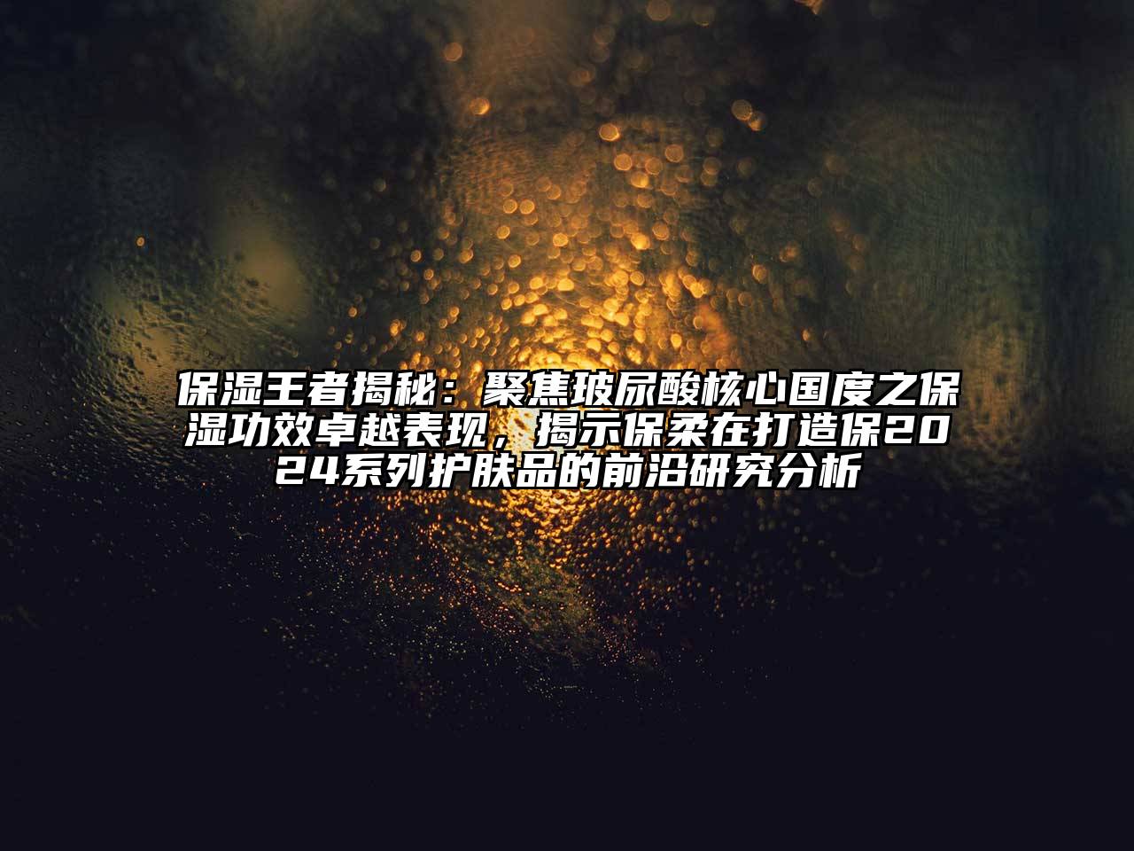 保湿王者揭秘：聚焦玻尿酸核心国度之保湿功效卓越表现，揭示保柔在打造保2024系列护肤品的前沿研究分析