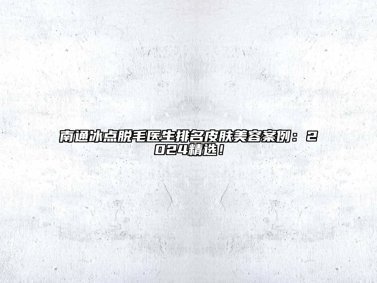 南通冰点脱毛医生排名皮肤美容案例：2024精选！