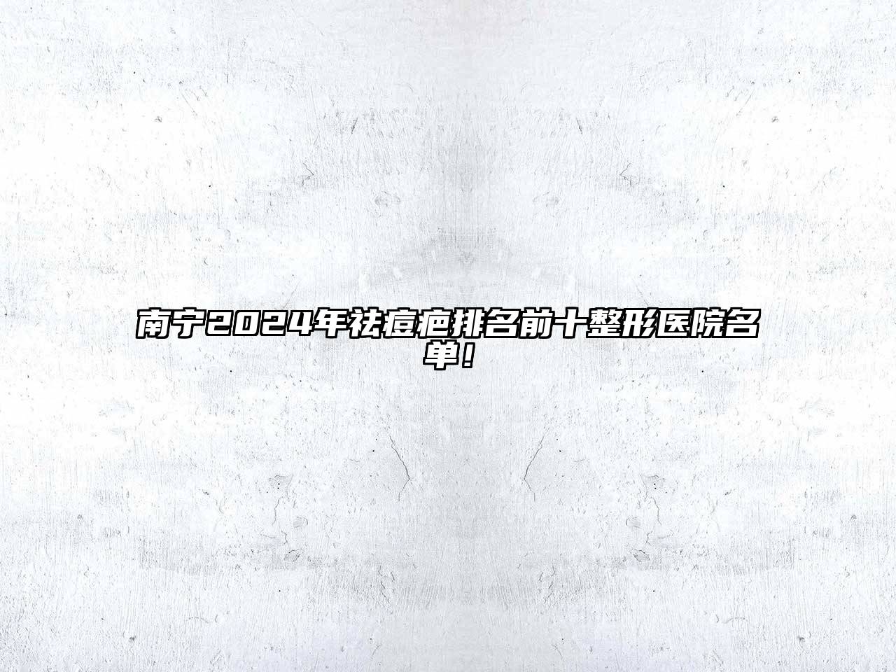 南宁2024年祛痘疤排名前十整形医院名单！