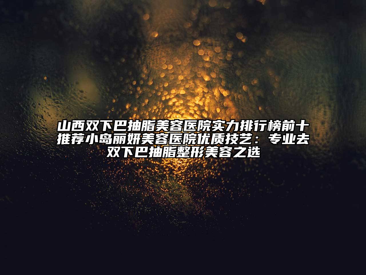山西双下巴抽脂美容医院实力排行榜前十推荐小岛丽妍美容医院优质技艺：专业去双下巴抽脂整形美容之选
