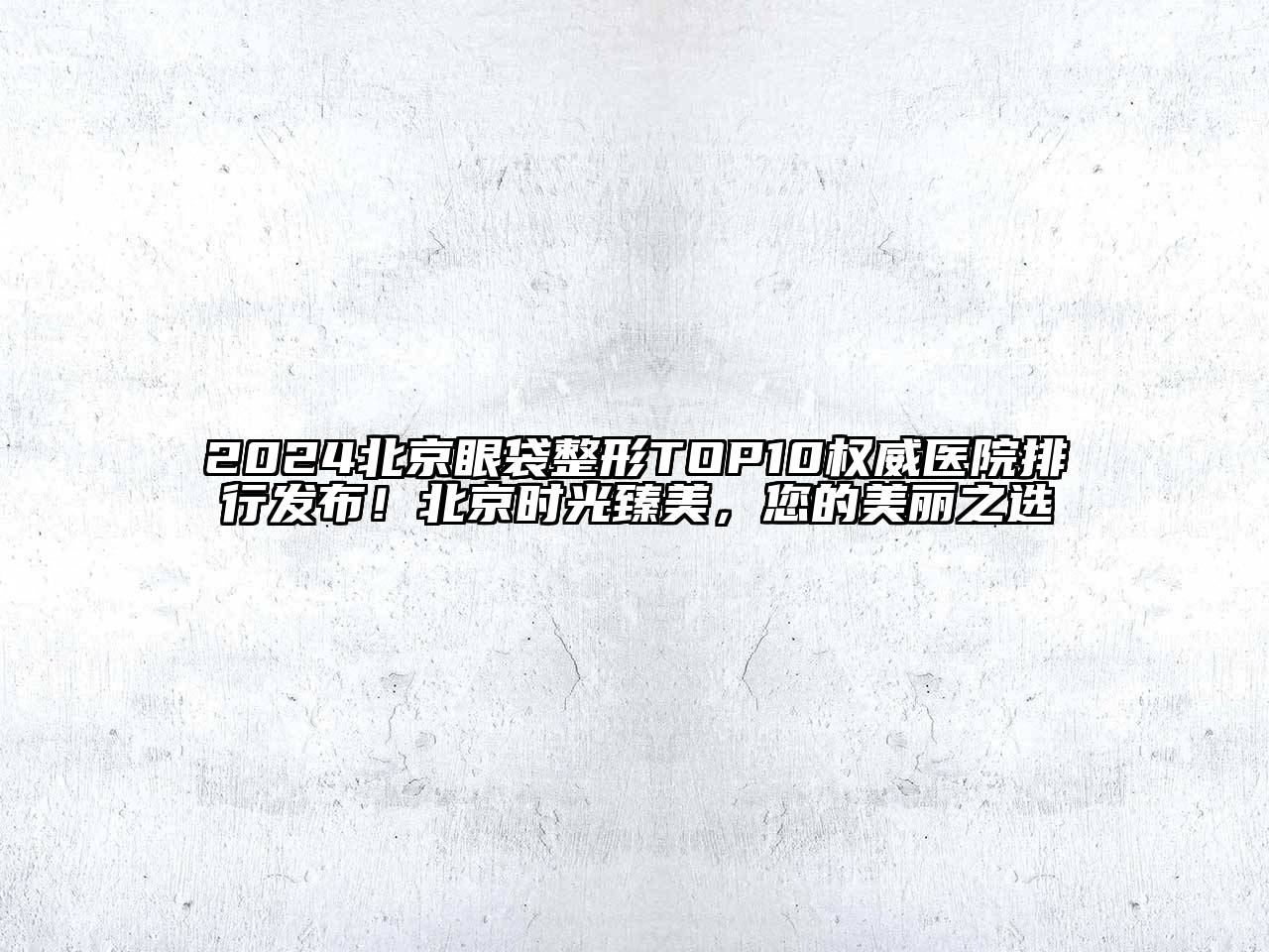 2024北京眼袋整形TOP10权威医院排行发布！北京时光臻美，您的美丽之选