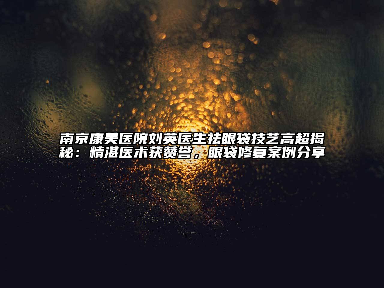 南京康美医院刘英医生祛眼袋技艺高超揭秘：精湛医术获赞誉，眼袋修复案例分享