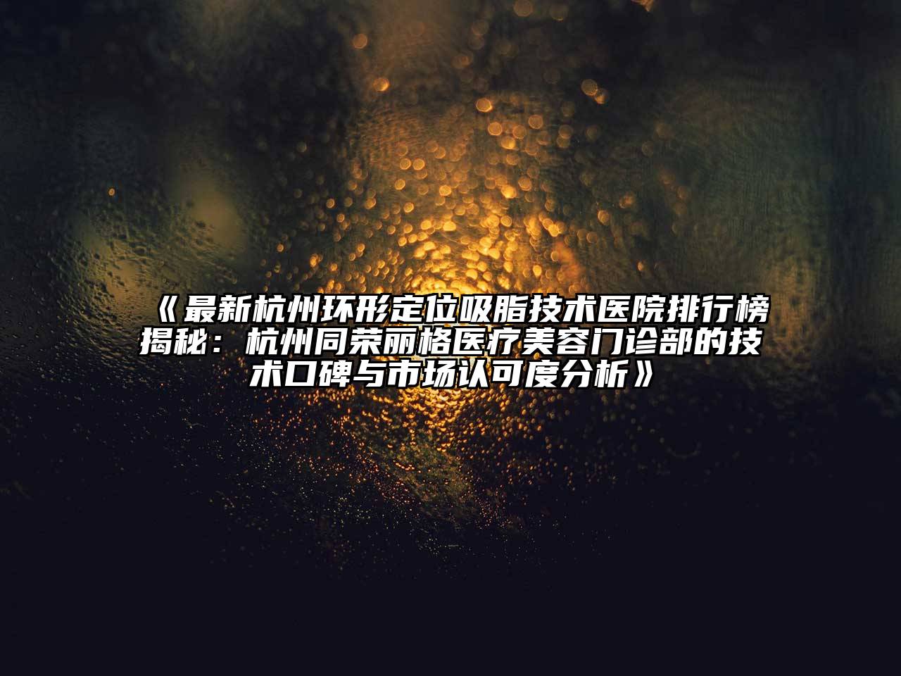 最新杭州环形定位吸脂技术医院排行榜揭秘：杭州同荣丽格医疗美容门诊部的技术口碑与市场认可度分析