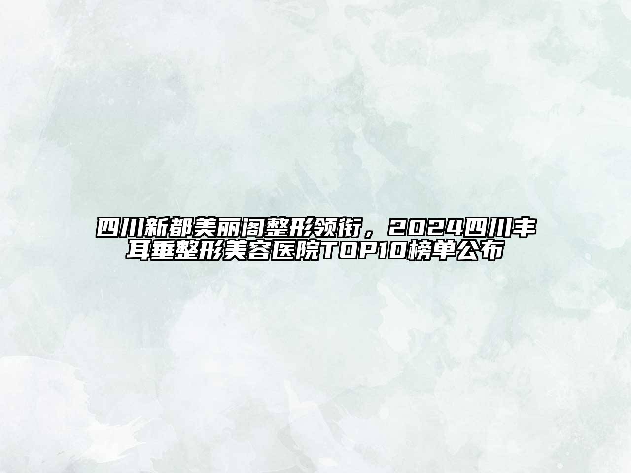 四川新都美丽阁整形领衔，2024四川丰耳垂整形美容医院TOP10榜单公布