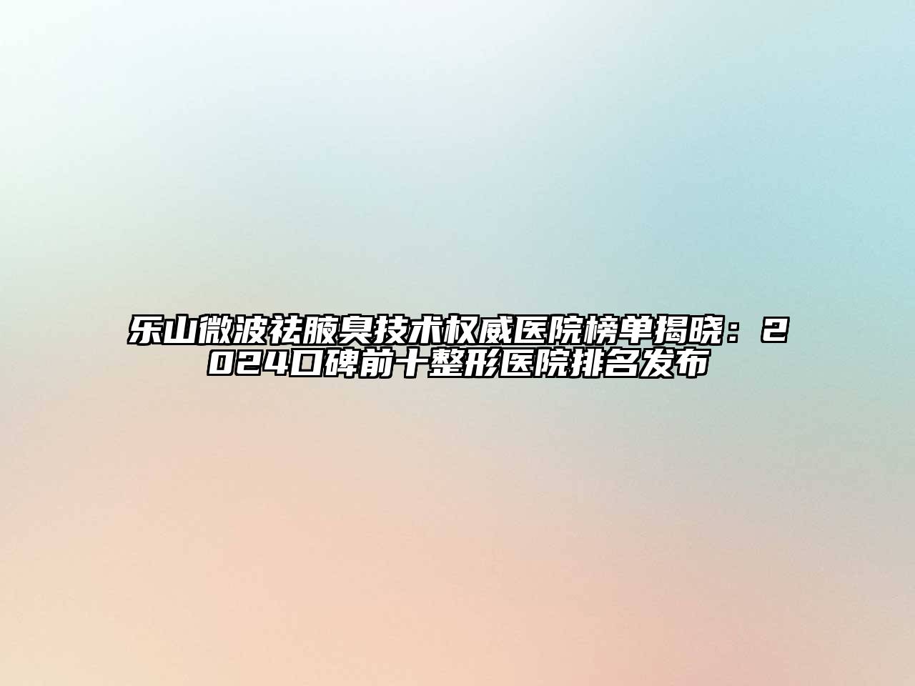 乐山微波祛腋臭技术权威医院榜单揭晓：2024口碑前十整形医院排名发布