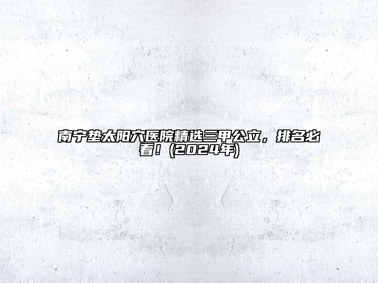 南宁垫太阳穴医院精选三甲公立，排名必看！(2024年)