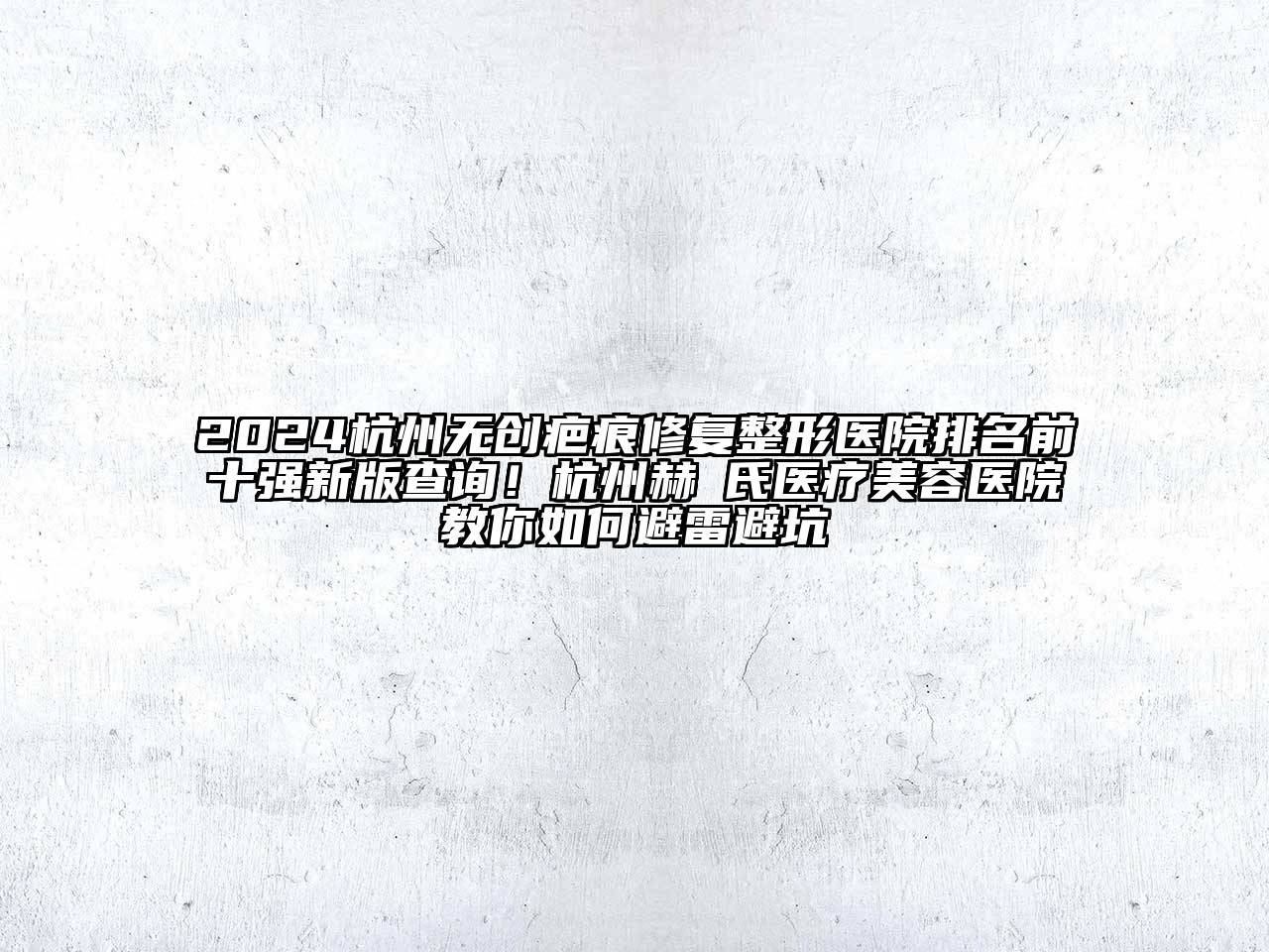 2024杭州无创疤痕修复整形医院排名前十强新版查询！杭州赫蘭氏医疗美容医院教你如何避雷避坑