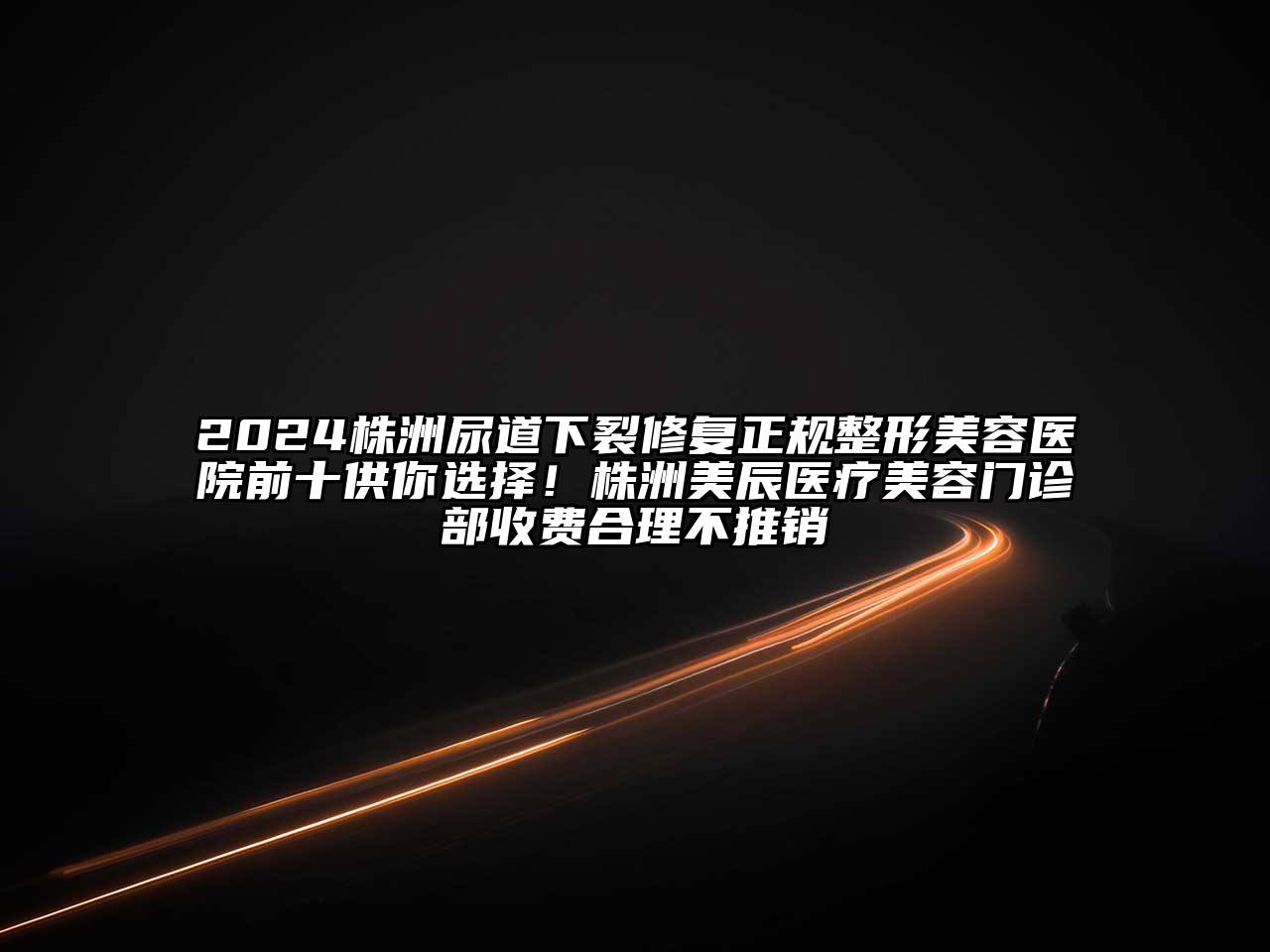2024株洲尿道下裂修复正规整形美容医院前十供你选择！株洲美辰医疗美容门诊部收费合理不推销