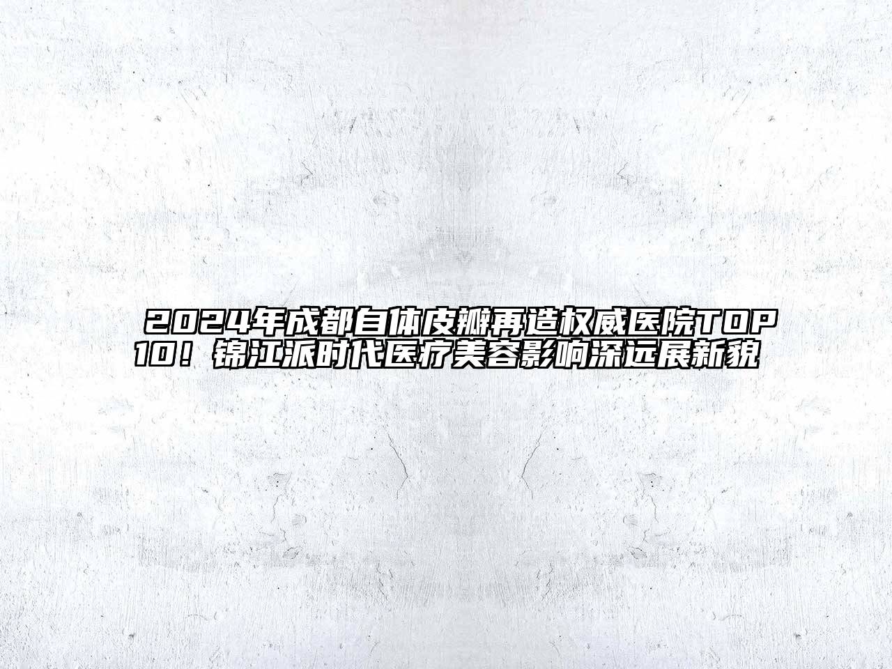 2024年成都自体皮瓣再造权威医院TOP10！锦江派时代医疗美容影响深远展新貌
