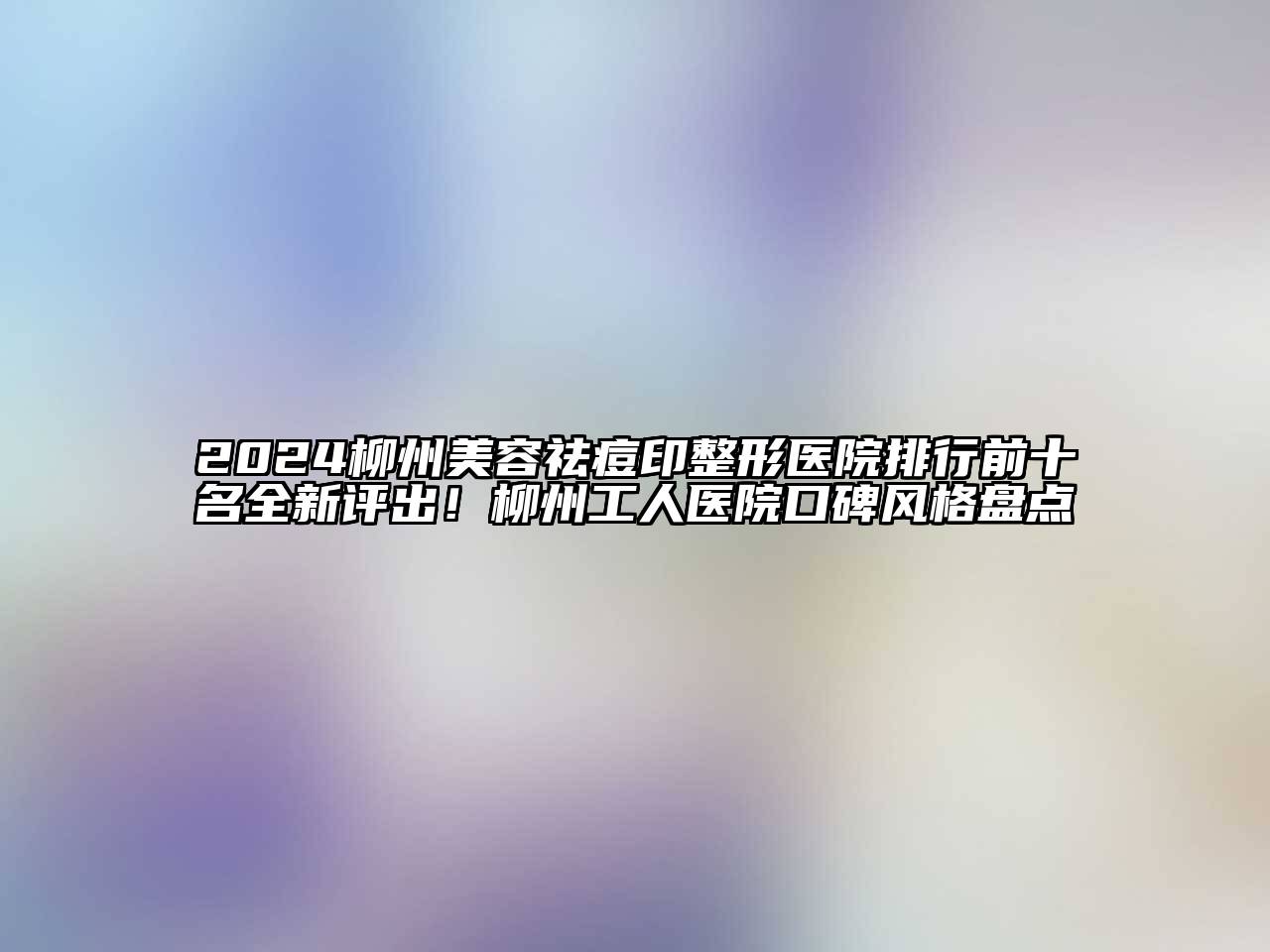 2024柳州美容祛痘印整形医院排行前十名全新评出！柳州工人医院口碑风格盘点