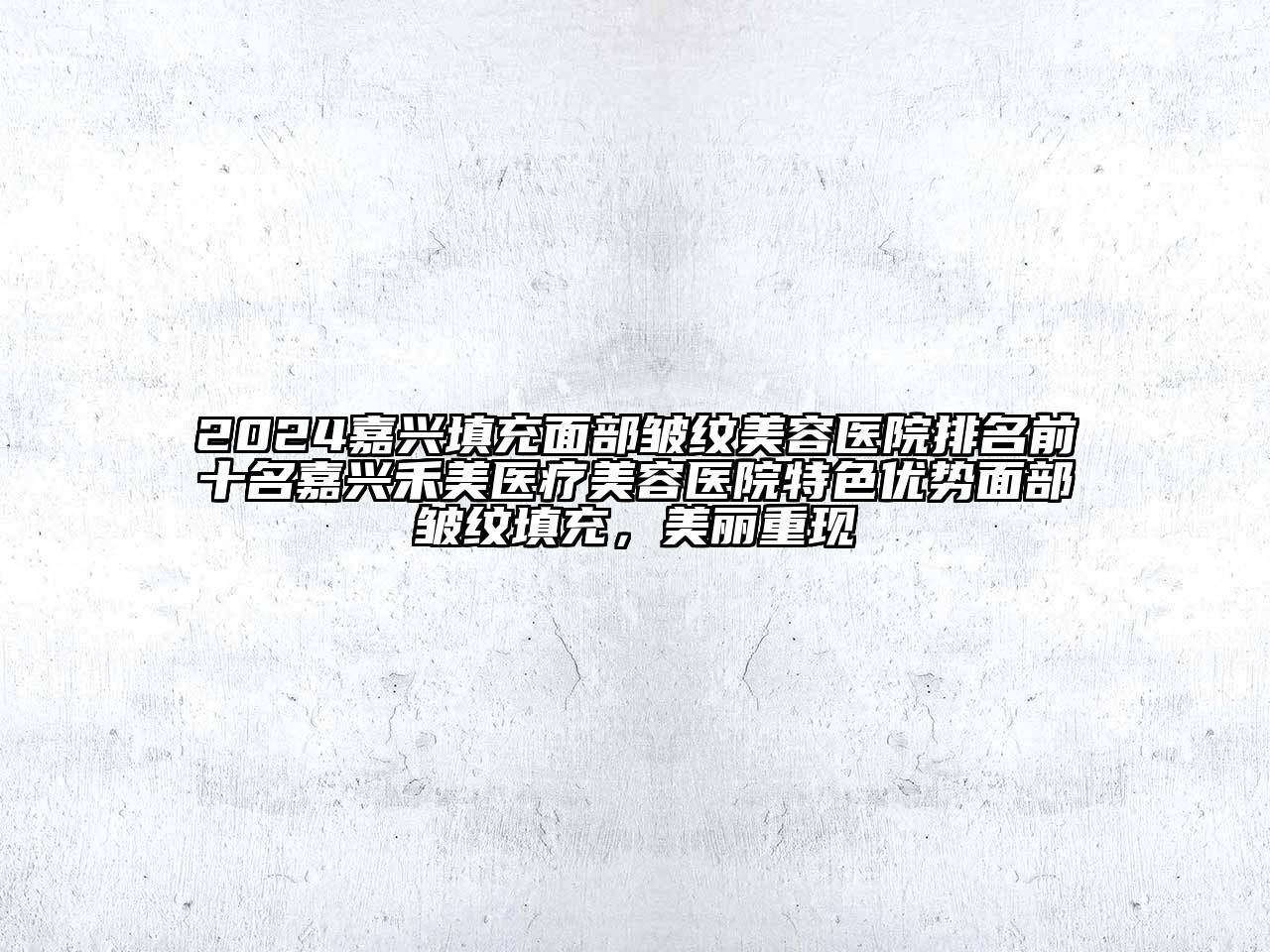 2024嘉兴填充面部皱纹美容医院排名前十名嘉兴禾美医疗美容医院特色优势面部皱纹填充，美丽重现