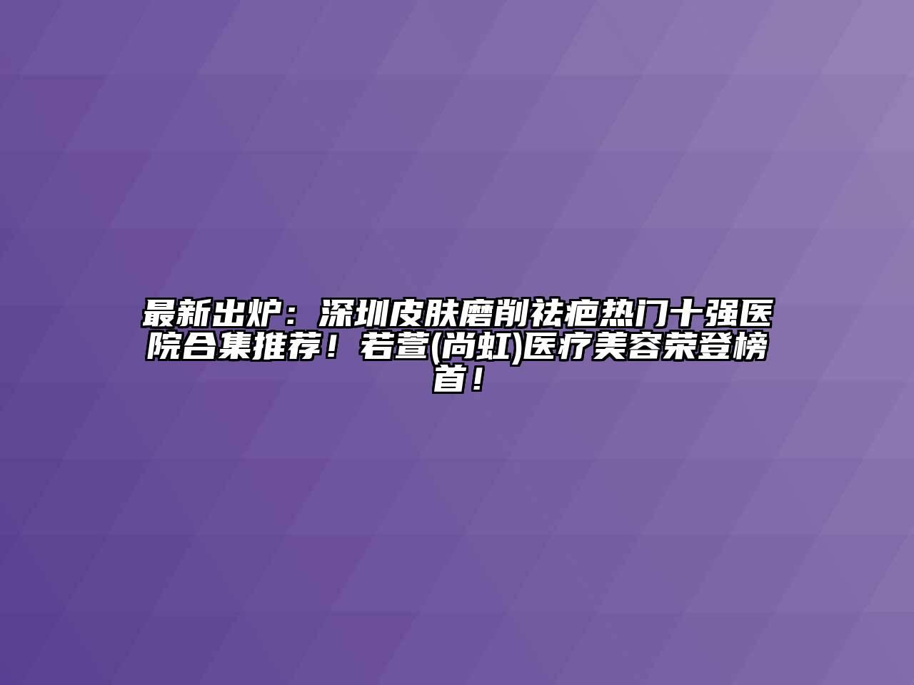 最新出炉：深圳皮肤磨削祛疤热门十强医院合集推荐！若萱(尚虹)医疗美容荣登榜首！