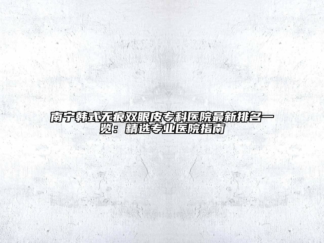 南宁韩式无痕双眼皮专科医院最新排名一览：精选专业医院指南