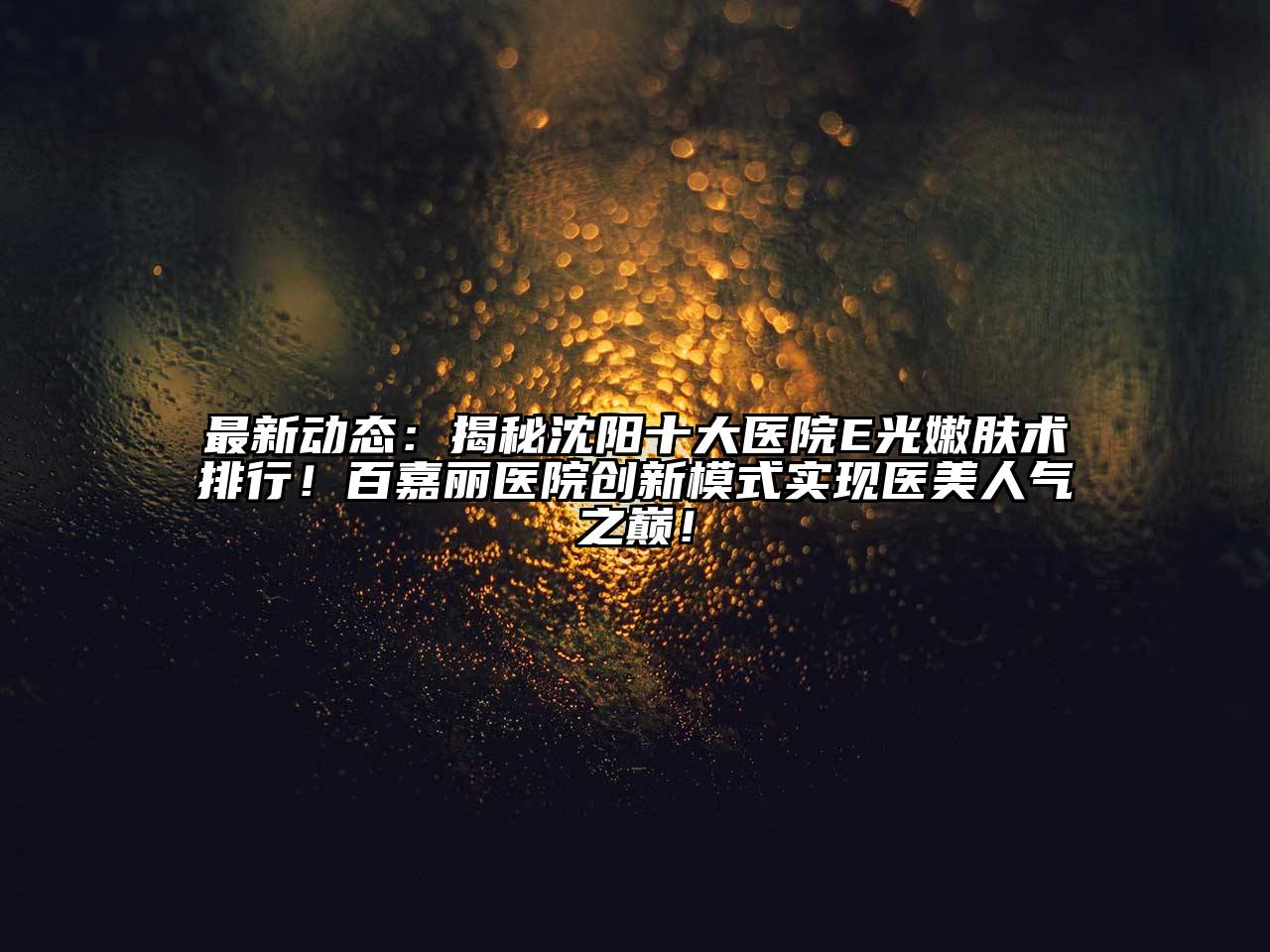 最新动态：揭秘沈阳十大医院E光嫩肤术排行！百嘉丽医院创新模式实现医美人气之巅！