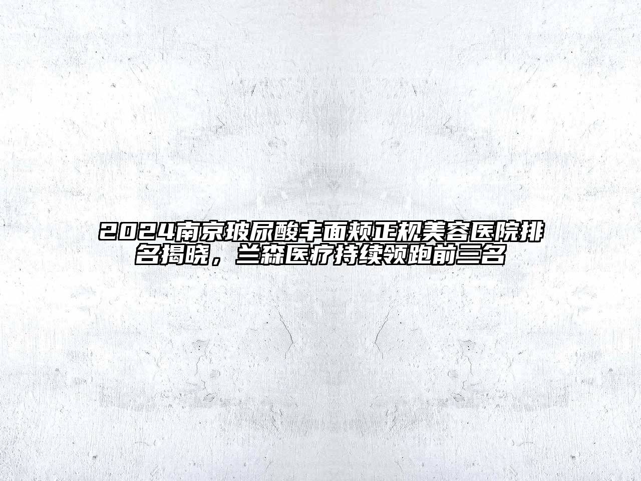 2024南京玻尿酸丰面颊正规美容医院排名揭晓，兰森医疗持续领跑前三名