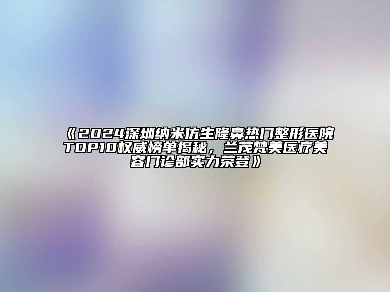 2024深圳纳米仿生隆鼻热门整形医院TOP10权威榜单揭秘，兰茂梵美医疗美容门诊部实力荣登