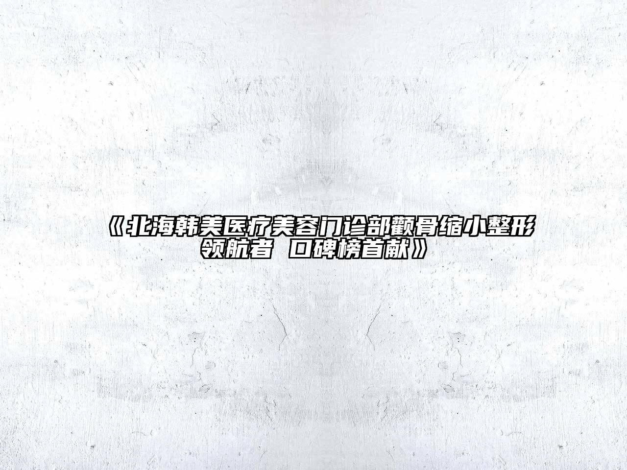 北海韩美医疗美容门诊部颧骨缩小整形领航者 口碑榜首献
