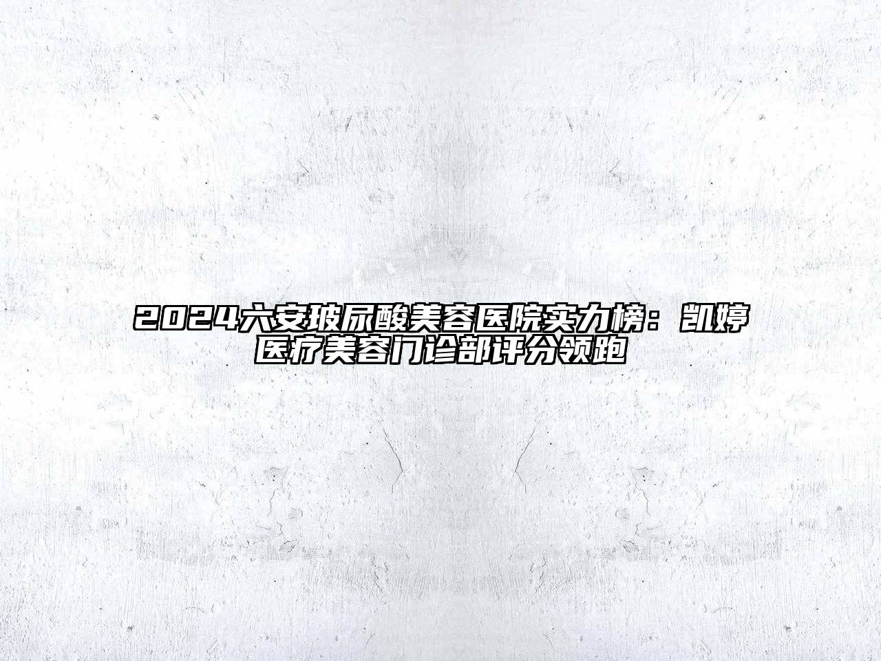 2024六安玻尿酸美容医院实力榜：凯婷医疗美容门诊部评分领跑