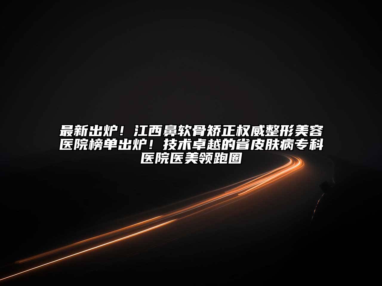 最新出炉！江西鼻软骨矫正权威整形美容医院榜单出炉！技术卓越的省皮肤病专科医院医美领跑圈