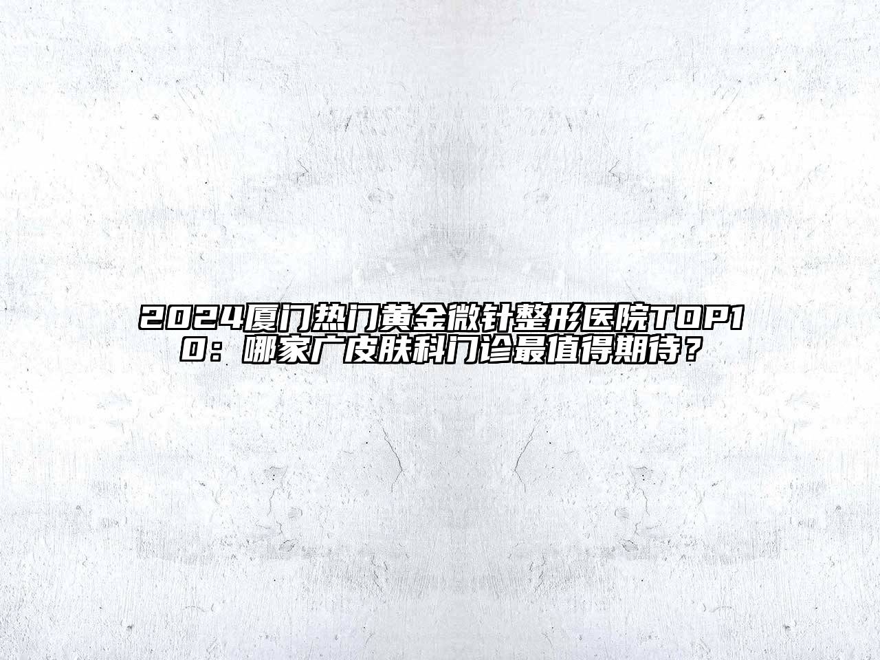 2024厦门热门黄金微针整形医院TOP10：哪家广皮肤科门诊最值得期待？
