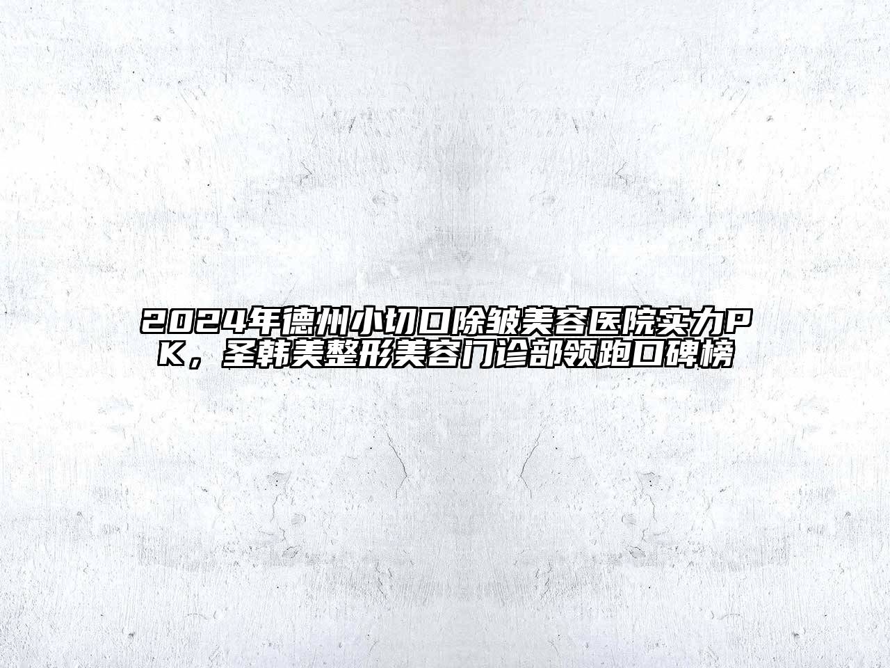 2024年德州小切口除皱美容医院实力PK，圣韩美整形美容门诊部领跑口碑榜