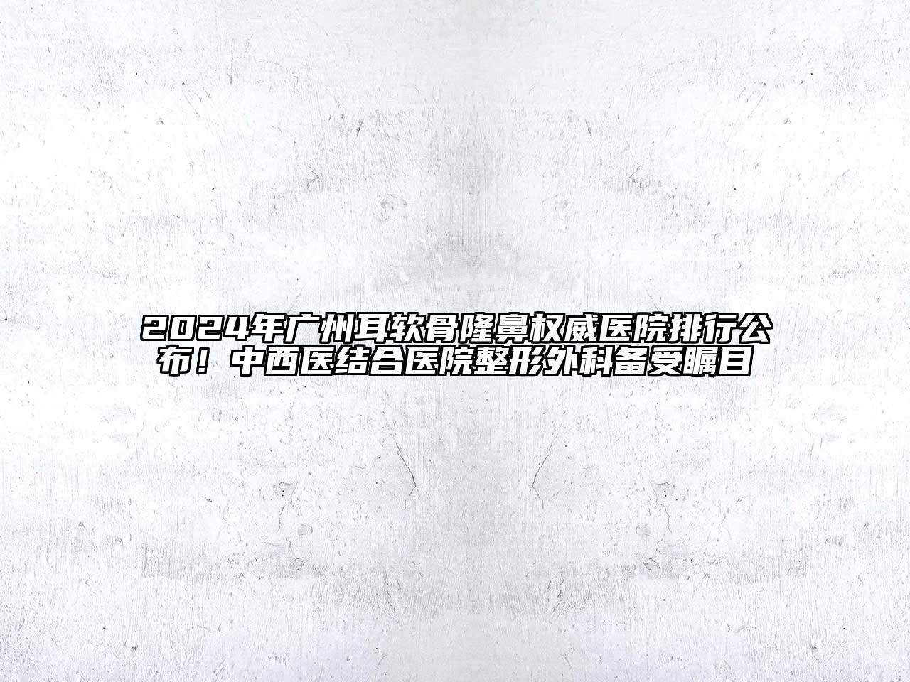 2024年广州耳软骨隆鼻权威医院排行公布！中西医结合医院整形外科备受瞩目