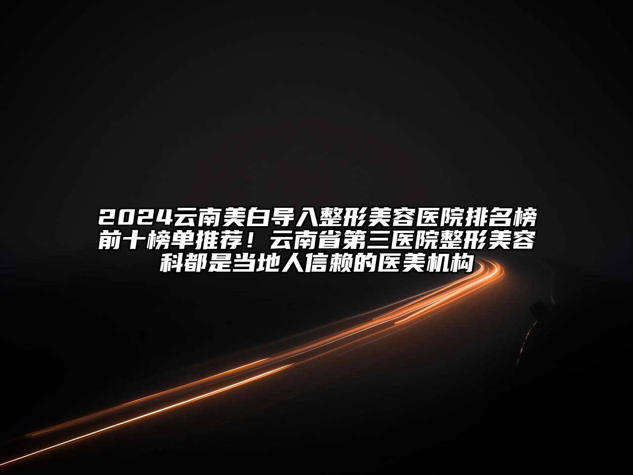 2024云南美白导入整形美容医院排名榜前十榜单推荐！云南省第三医院整形美容科都是当地人信赖的医美机构