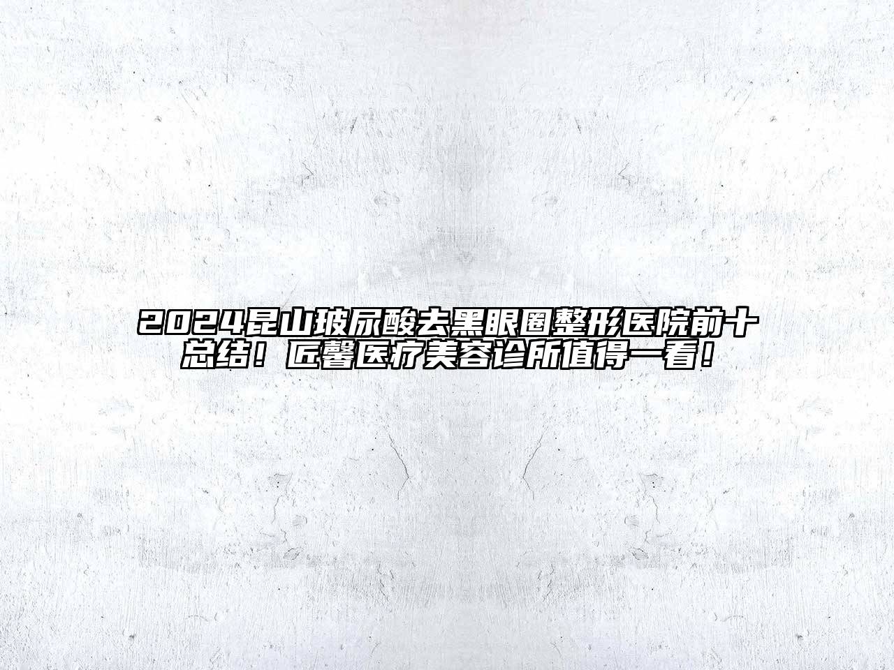 2024昆山玻尿酸去黑眼圈整形医院前十总结！匠馨医疗美容诊所值得一看！