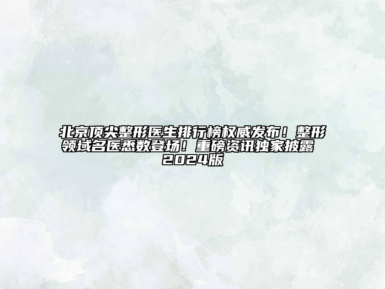 北京顶尖整形医生排行榜权威发布！整形领域名医悉数登场！重磅资讯独家披露 2024版