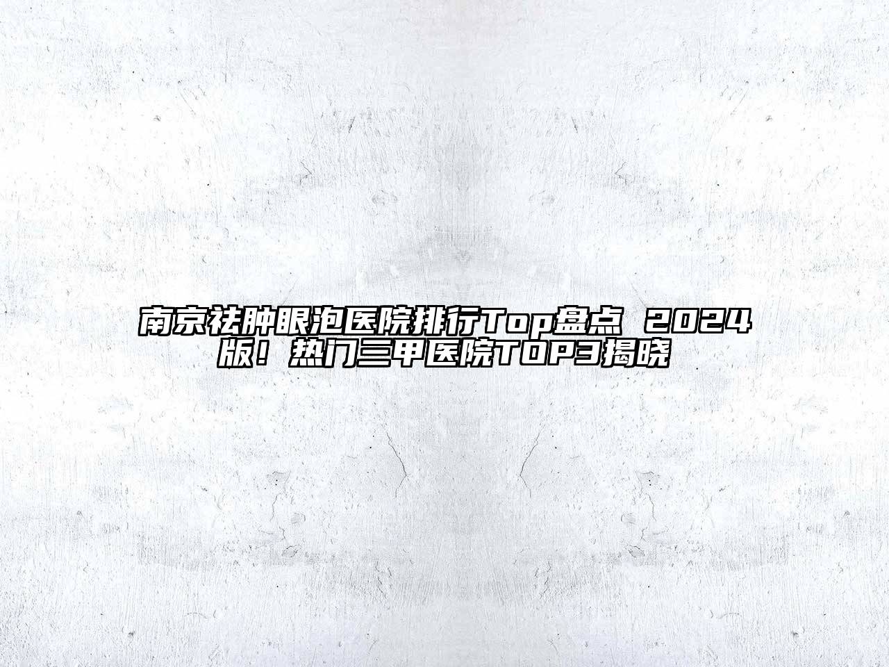 南京祛肿眼泡医院排行Top盘点 2024版！热门三甲医院TOP3揭晓