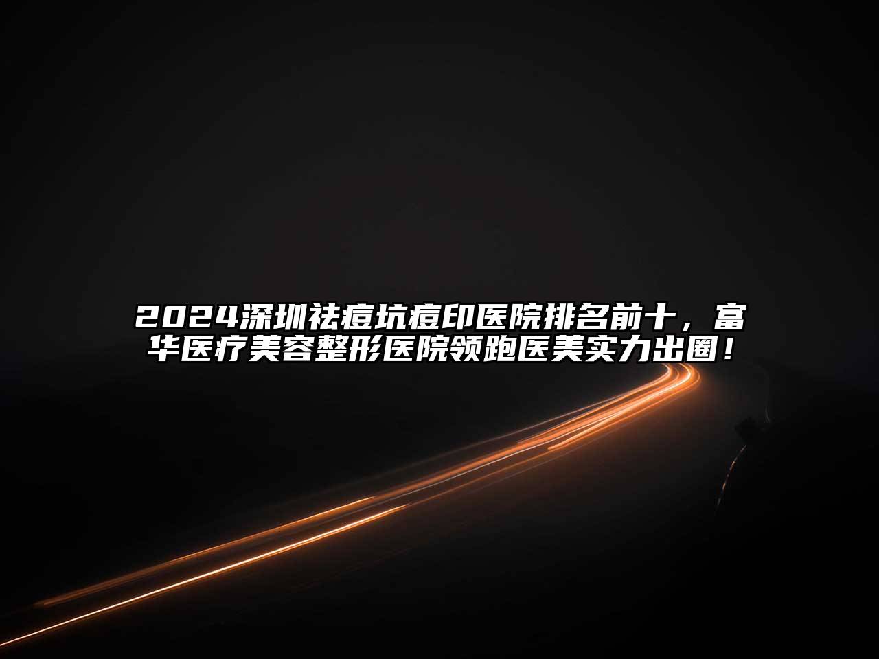 2024深圳祛痘坑痘印医院排名前十，富华医疗美容整形医院领跑医美实力出圈！