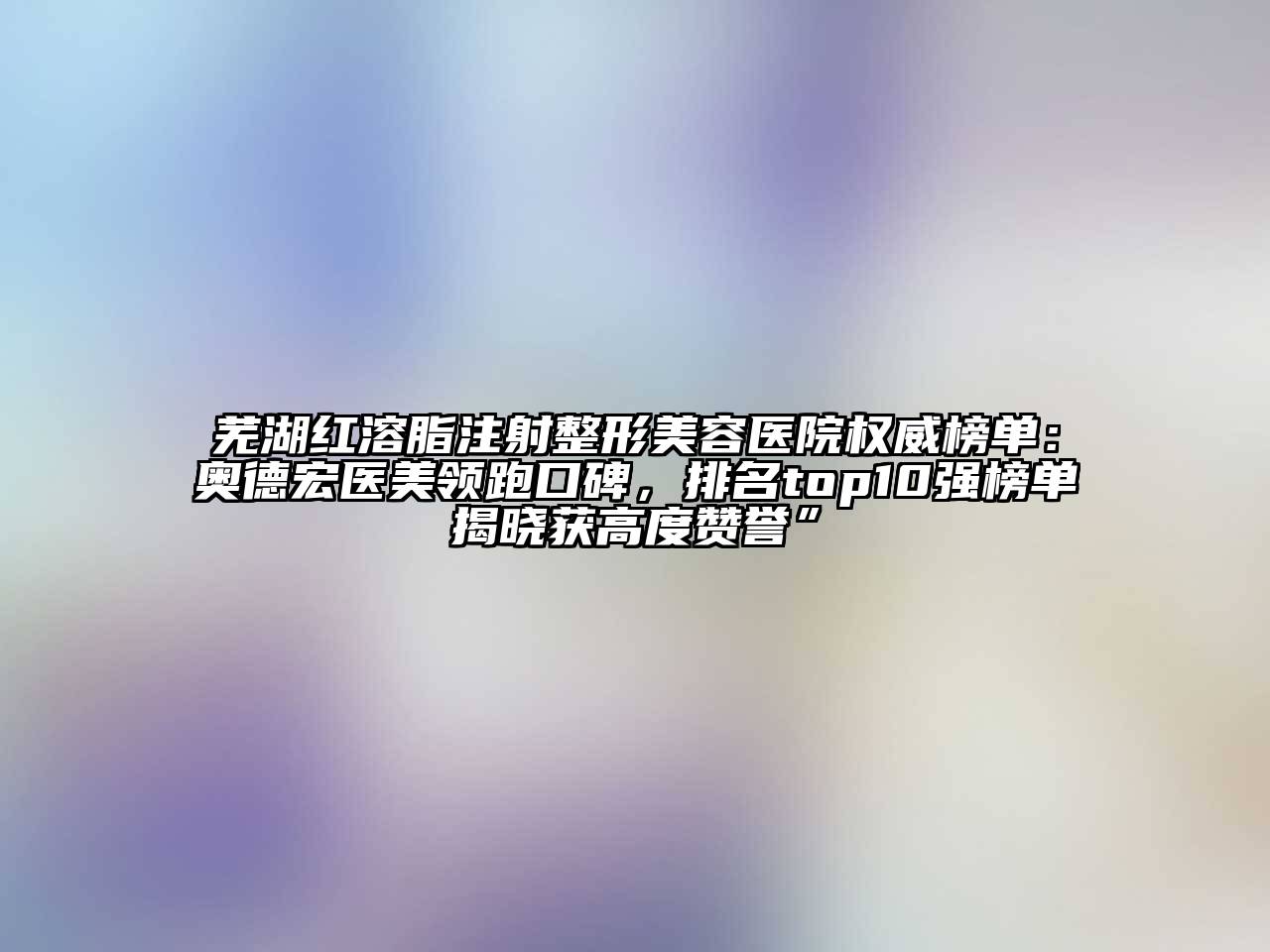 芜湖红溶脂注射整形美容医院权威榜单：奥德宏医美领跑口碑，排名top10强榜单揭晓获高度赞誉”