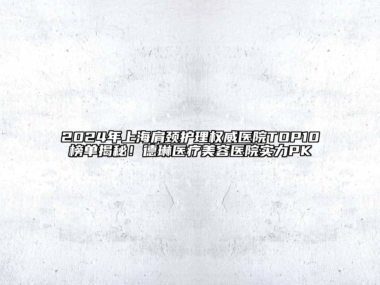 2024年上海肩颈护理权威医院TOP10榜单揭秘！德琳医疗美容医院实力PK