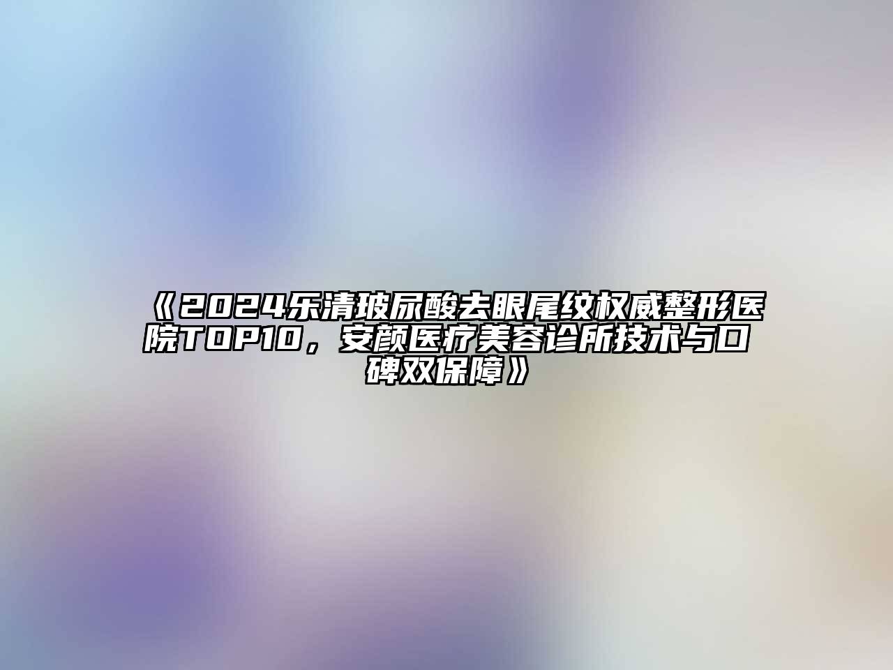2024乐清玻尿酸去眼尾纹权威整形医院TOP10，安颜医疗美容诊所技术与口碑双保障