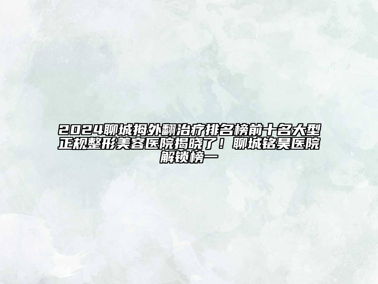 2024聊城拇外翻治疗排名榜前十名大型正规整形美容医院揭晓了！聊城铭昊医院解锁榜一