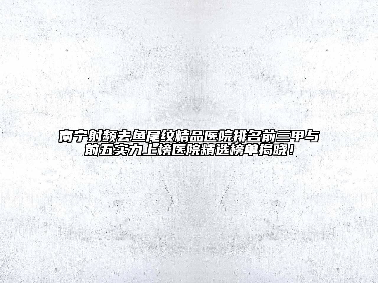 南宁射频去鱼尾纹精品医院排名前三甲与前五实力上榜医院精选榜单揭晓！