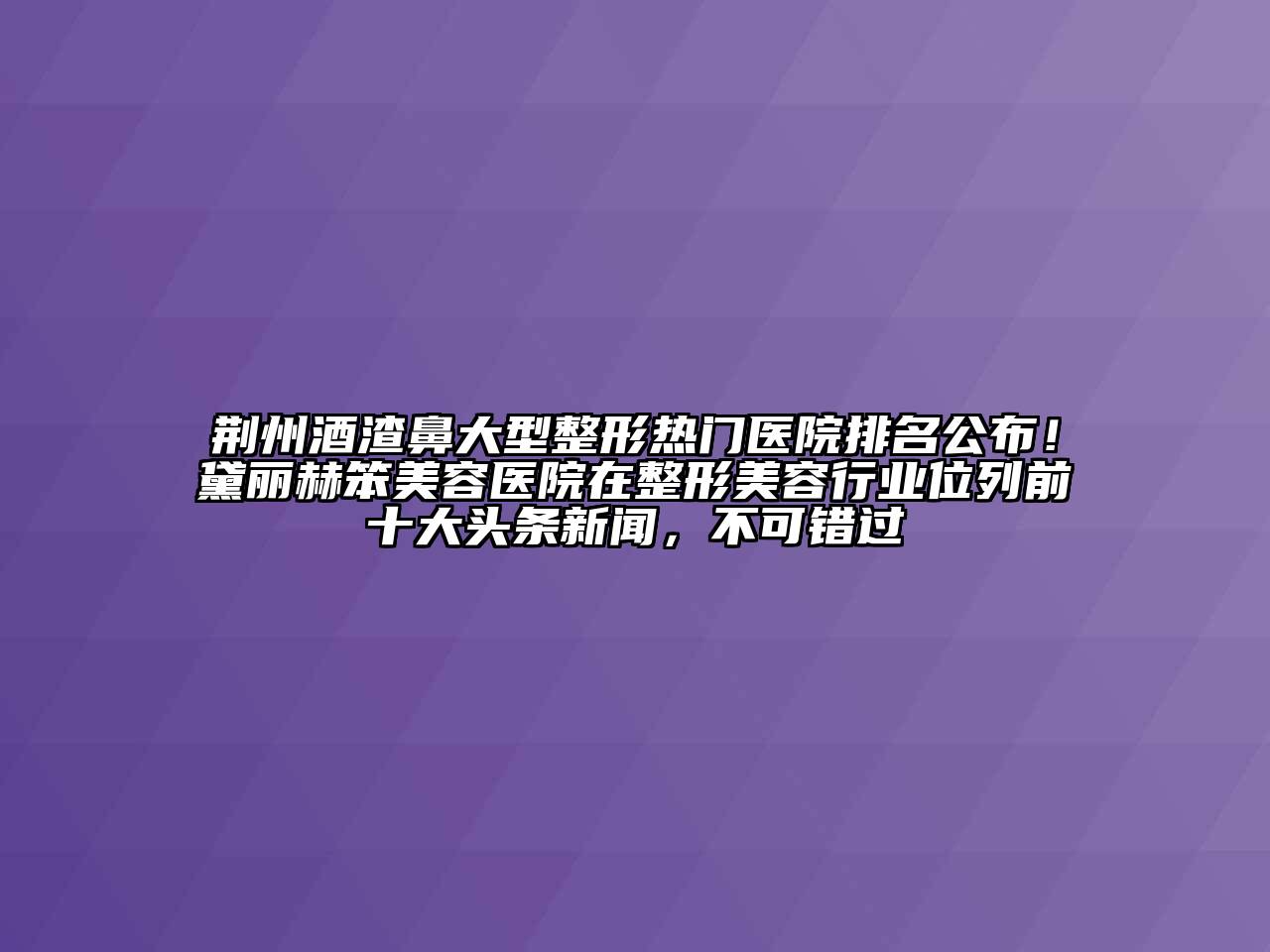 荆州酒渣鼻大型整形热门医院排名公布！黛丽赫笨美容医院在整形美容行业位列前十大头条新闻，不可错过