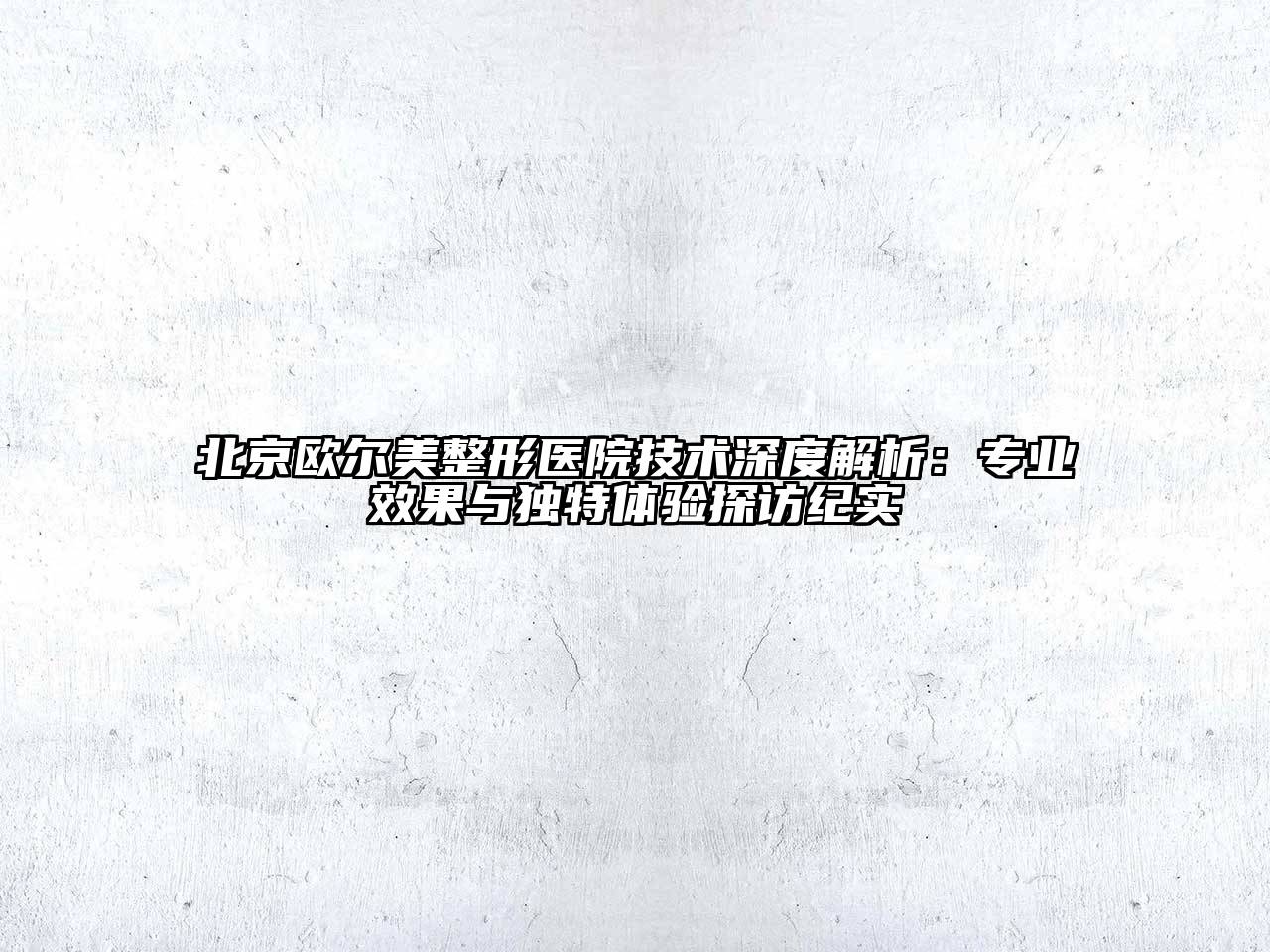 北京欧尔美整形医院技术深度解析：专业效果与独特体验探访纪实
