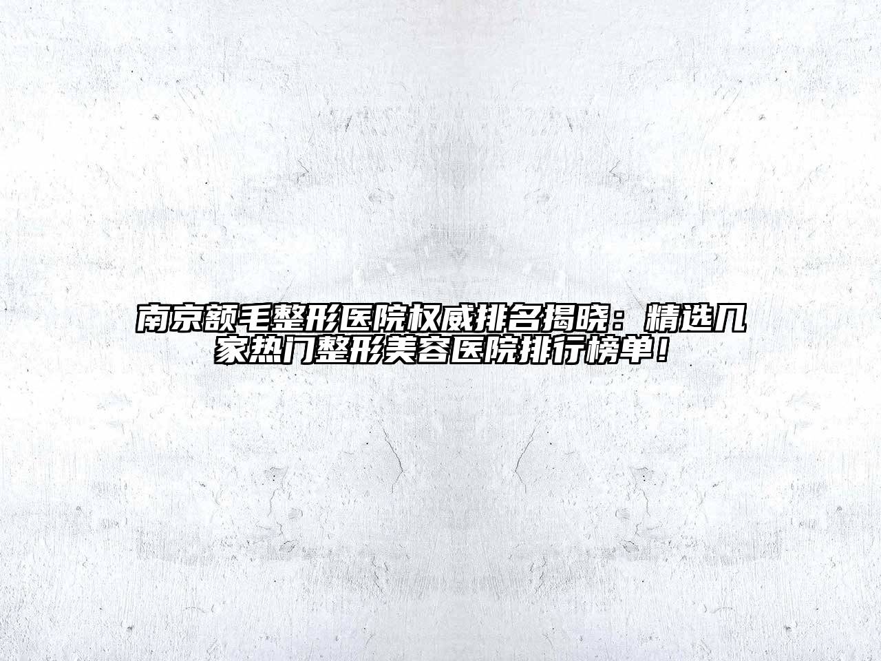 南京额毛整形医院权威排名揭晓：精选几家热门整形美容医院排行榜单！
