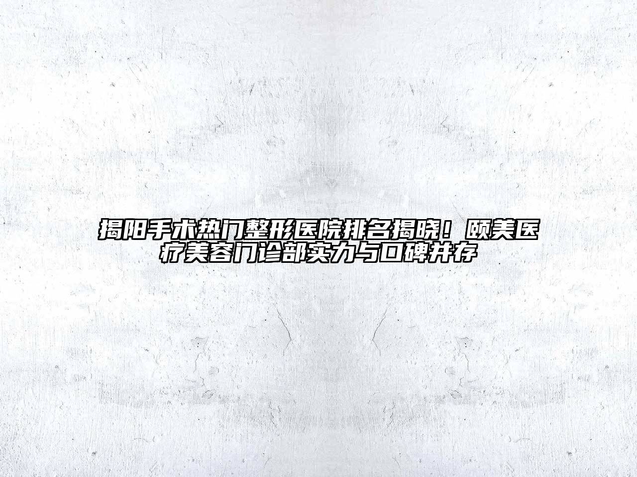 揭阳手术热门整形医院排名揭晓！颐美医疗美容门诊部实力与口碑并存