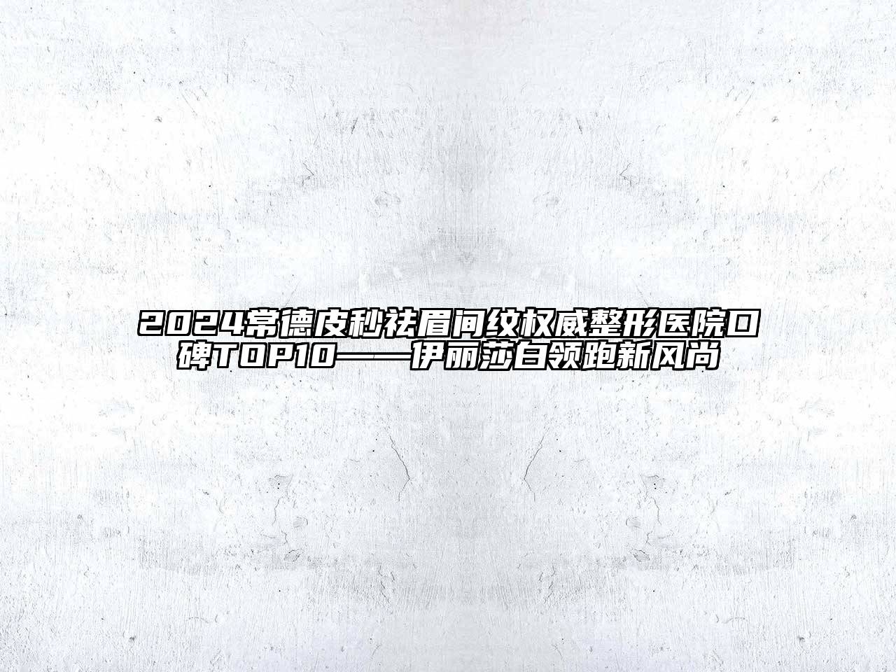 2024常德皮秒祛眉间纹权威整形医院口碑TOP10——伊丽莎白领跑新风尚