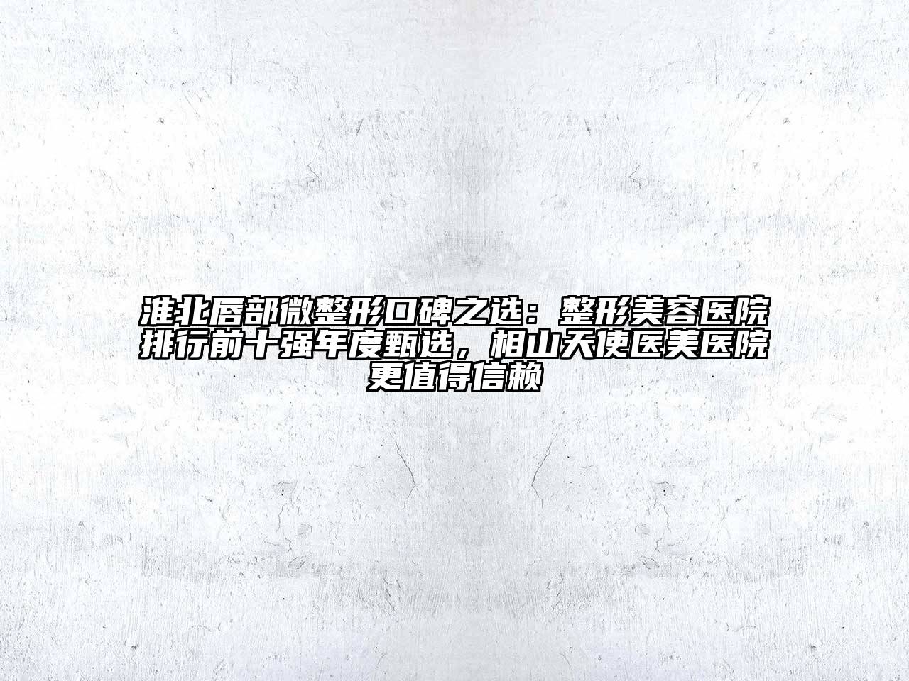 淮北唇部微整形口碑之选：整形美容医院排行前十强年度甄选，相山天使医美医院更值得信赖