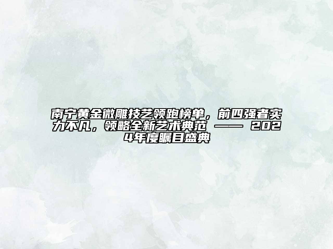 南宁黄金微雕技艺领跑榜单，前四强者实力不凡，领略全新艺术典范 —— 2024年度瞩目盛典