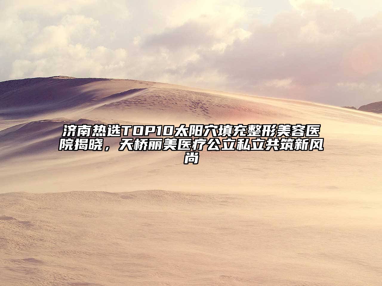 济南热选TOP10太阳穴填充整形美容医院揭晓，天桥丽美医疗公立私立共筑新风尚