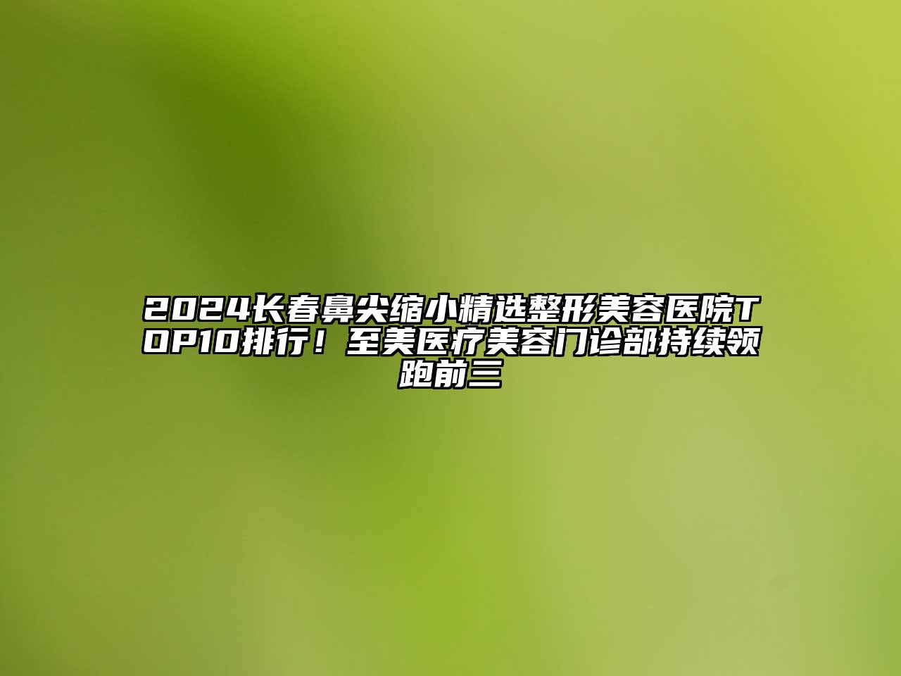 2024长春鼻尖缩小精选整形美容医院TOP10排行！至美医疗美容门诊部持续领跑前三