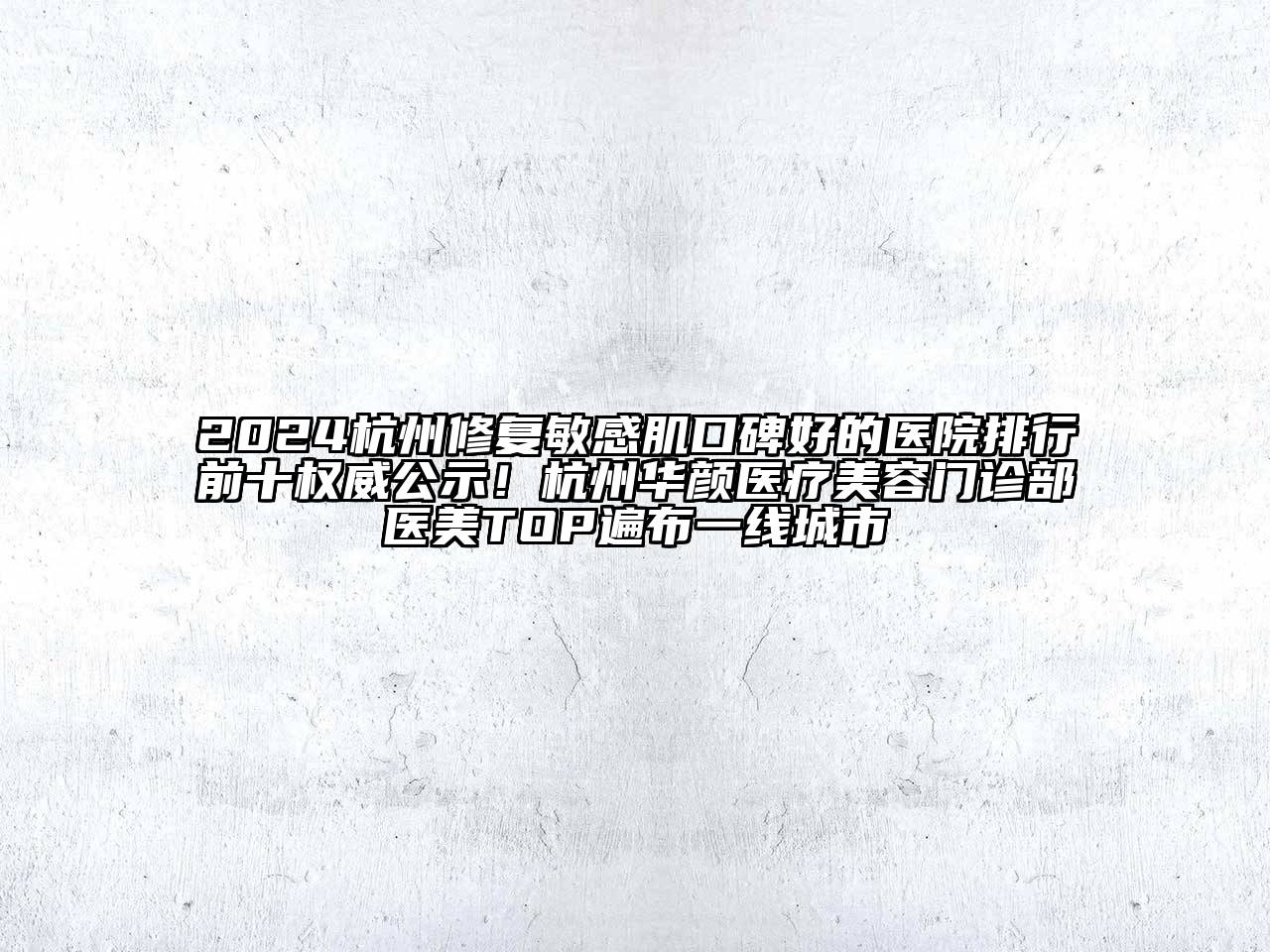 2024杭州修复敏感肌口碑好的医院排行前十权威公示！杭州华颜医疗美容门诊部医美TOP遍布一线城市